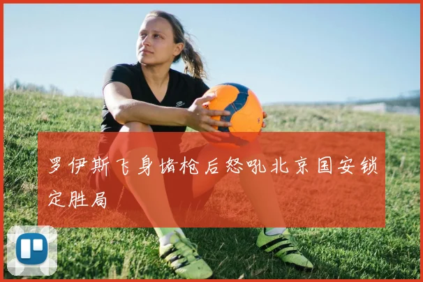 罗伊斯飞身堵枪后怒吼北京国安锁定胜局