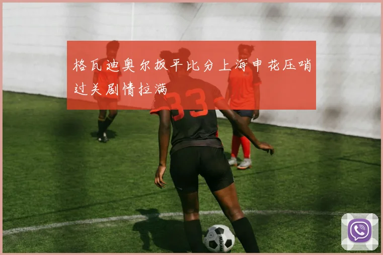 格瓦迪奥尔扳平比分上海申花压哨过关剧情拉满