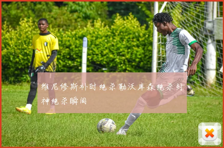 维尼修斯补时绝杀勒沃库森绝杀封神绝杀瞬间