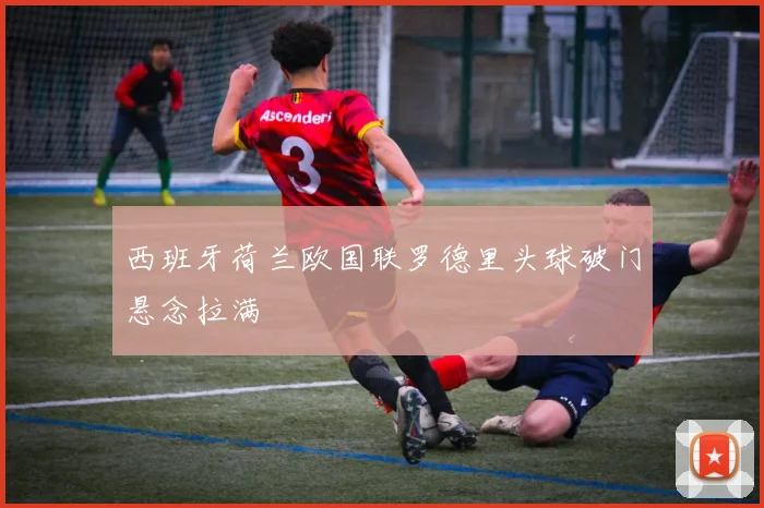 西班牙荷兰欧国联罗德里头球破门悬念拉满