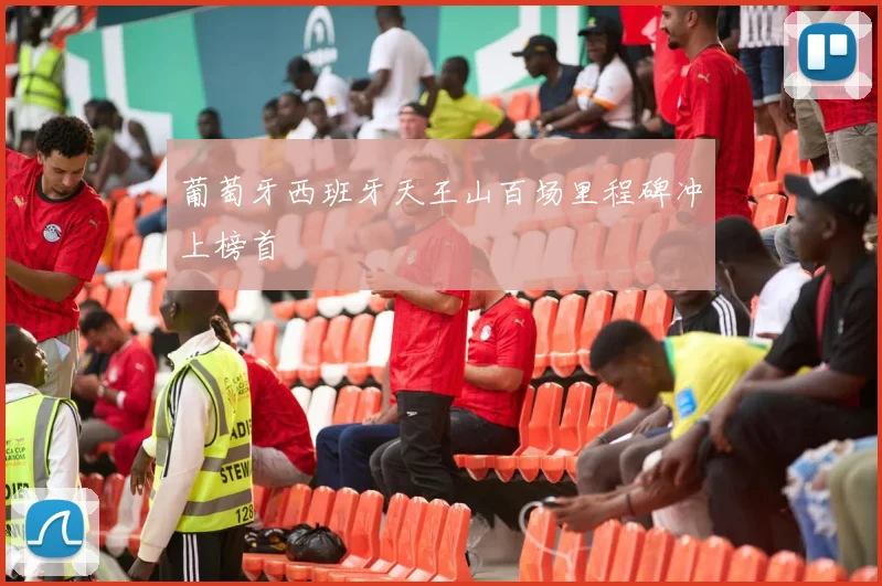 葡萄牙西班牙天王山百场里程碑冲上榜首