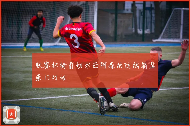 联赛杯榜首切尔西阿森纳防线崩盘豪门对话
