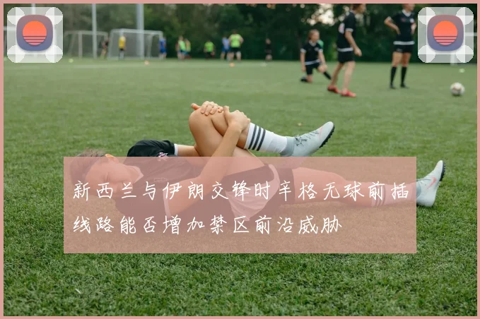 新西兰与伊朗交锋时辛格无球前插线路能否增加禁区前沿威胁