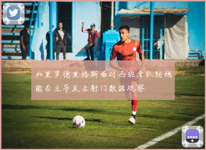 加里罗德里格斯面对西班牙队防线能否主导反击射门数据观察