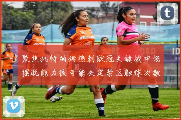 聚焦托特纳姆热刺欧冠关键战中场摆脱能力很可能决定禁区触球次数