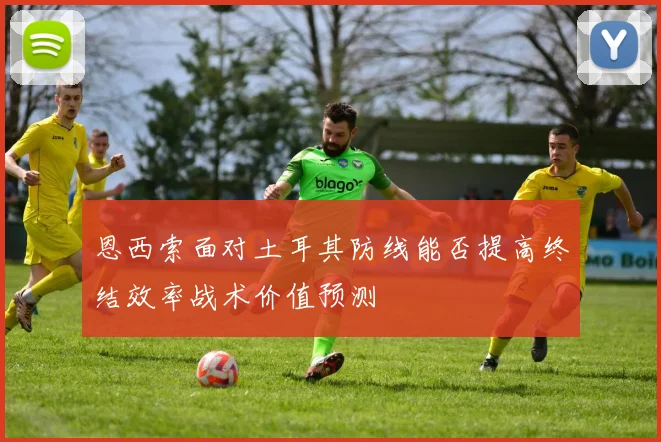 恩西索面对土耳其防线能否提高终结效率战术价值预测