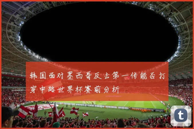 韩国面对墨西哥反击第一传能否打穿中路世界杯赛前分析