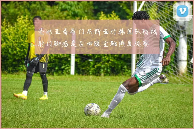 圣地亚哥希门尼斯面对韩国队防线射门脚感是否回暖金靴热度观察
