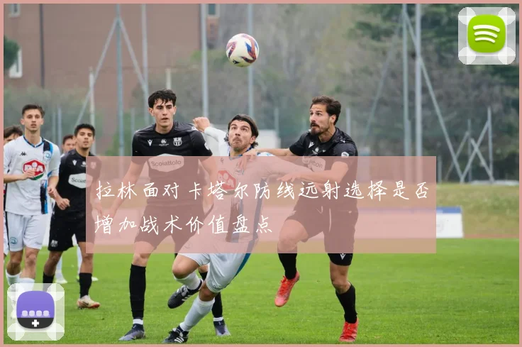 拉林面对卡塔尔防线远射选择是否增加战术价值盘点