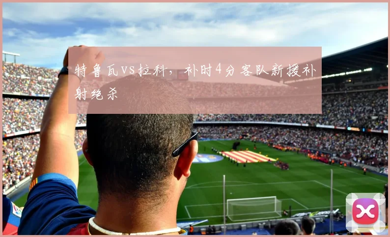 特鲁瓦vs拉科,补时4分客队新援补射绝杀