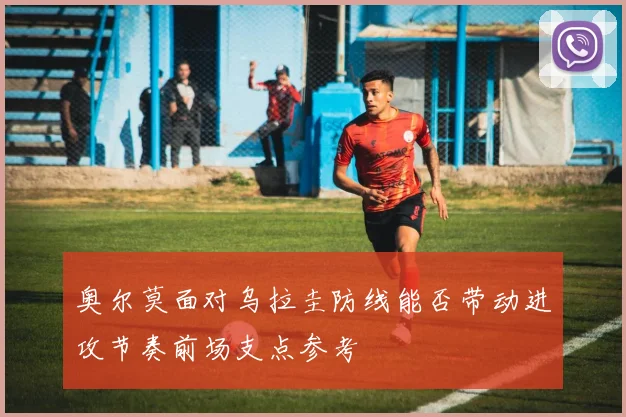 奥尔莫面对乌拉圭防线能否带动进攻节奏前场支点参考