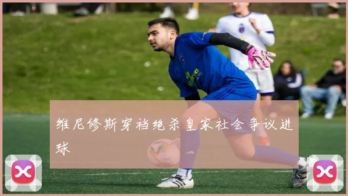 维尼修斯穿裆绝杀皇家社会争议进球