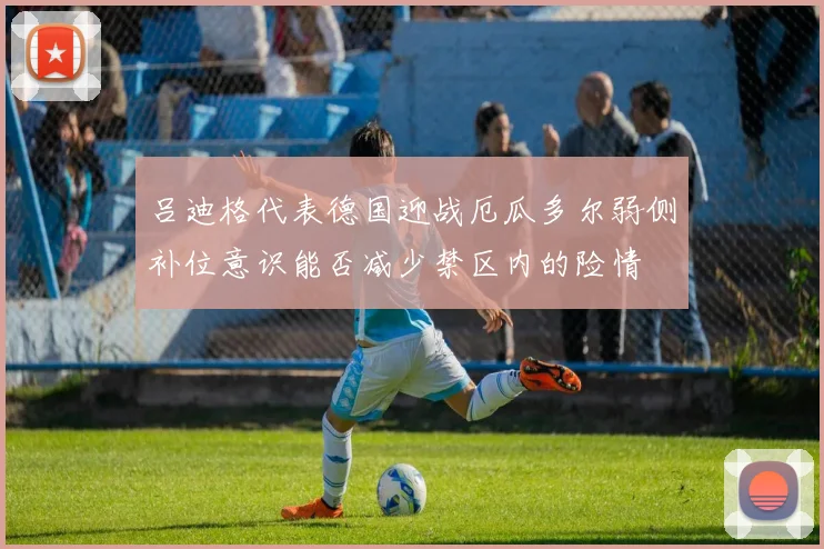 吕迪格代表德国迎战厄瓜多尔弱侧补位意识能否减少禁区内的险情