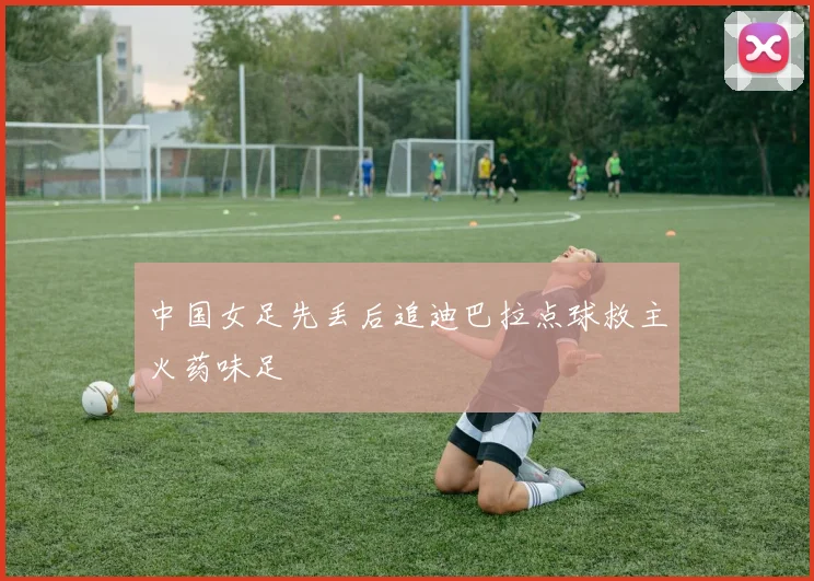 中国女足先丢后追迪巴拉点球救主火药味足