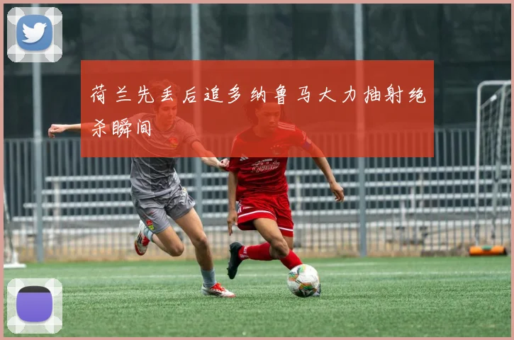 荷兰先丢后追多纳鲁马大力抽射绝杀瞬间