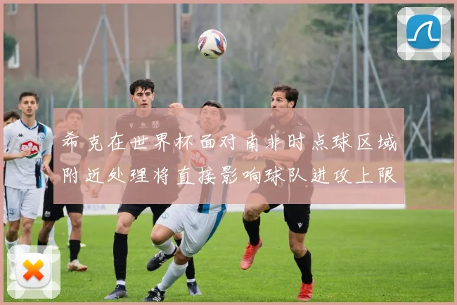 希克在世界杯面对南非时点球区域附近处理将直接影响球队进攻上限