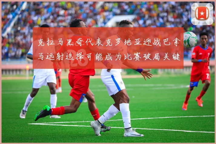 克拉马里奇代表克罗地亚迎战巴拿马远射选择可能成为比赛破局关键