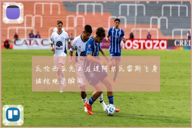 瓦伦西亚先丢后追阿尔瓦雷斯飞身堵枪绝杀瞬间