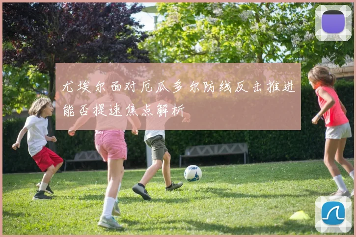 尤埃尔面对厄瓜多尔防线反击推进能否提速焦点解析