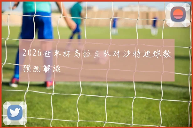 2026世界杯乌拉圭队对沙特进球数预测解读