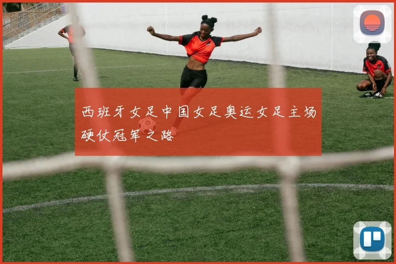 西班牙女足中国女足奥运女足主场硬仗冠军之路
