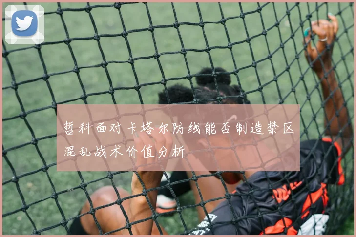 哲科面对卡塔尔防线能否制造禁区混乱战术价值分析