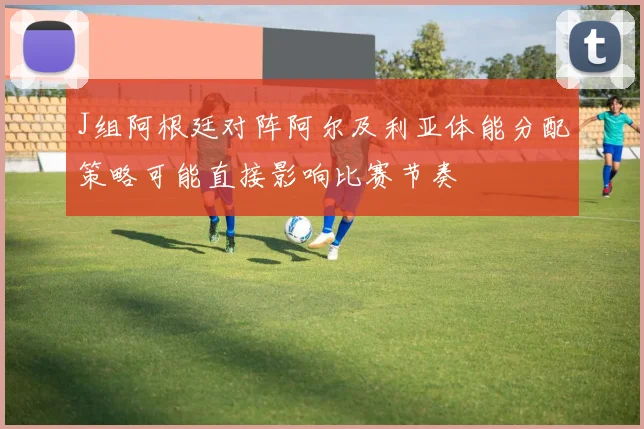 J组阿根廷对阵阿尔及利亚体能分配策略可能直接影响比赛节奏