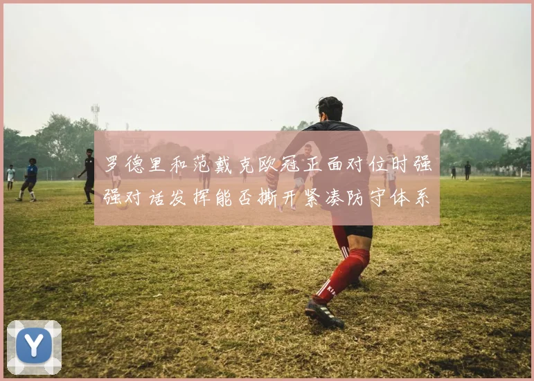 罗德里和范戴克欧冠正面对位时强强对话发挥能否撕开紧凑防守体系