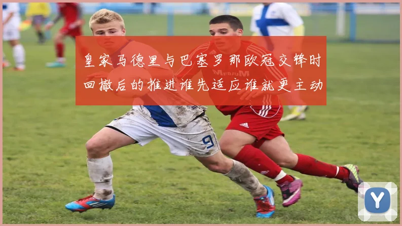 皇家马德里与巴塞罗那欧冠交锋时回撤后的推进谁先适应谁就更主动
