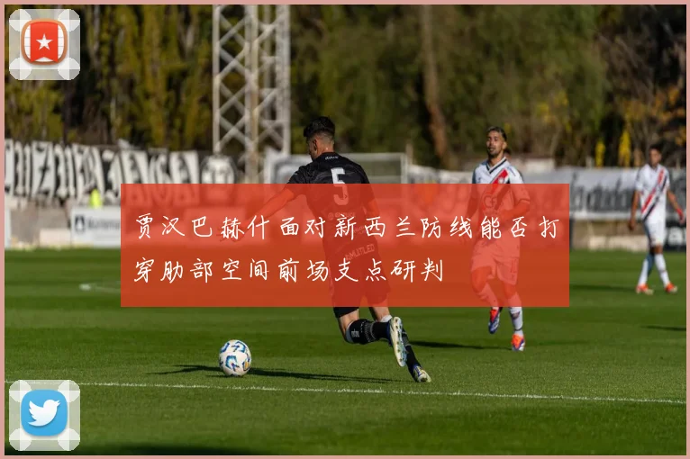 贾汉巴赫什面对新西兰防线能否打穿肋部空间前场支点研判
