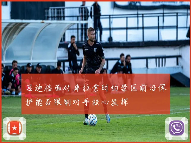 吕迪格面对库拉索时的禁区前沿保护能否限制对手核心发挥
